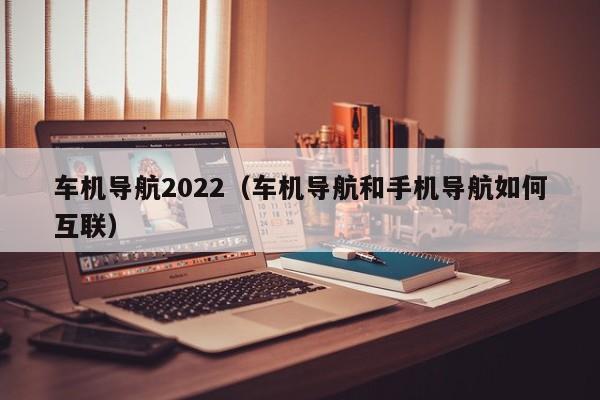 车机导航2022（车机导航和手机导航如何互联）