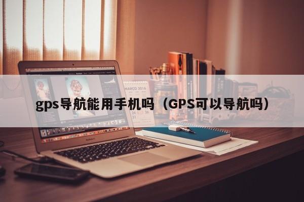 gps导航能用手机吗（GPS可以导航吗）