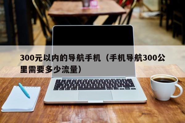 300元以内的导航手机（手机导航300公里需要多少流量）