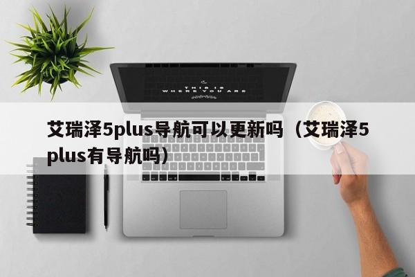 艾瑞泽5plus导航可以更新吗（艾瑞泽5plus有导航吗）