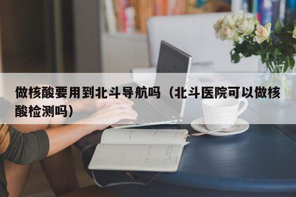 做核酸要用到北斗导航吗（北斗医院可以做核酸检测吗）