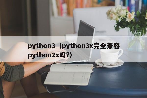 python3（python3x完全兼容python2x吗?）