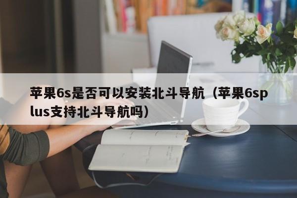 苹果6s是否可以安装北斗导航（苹果6splus支持北斗导航吗）