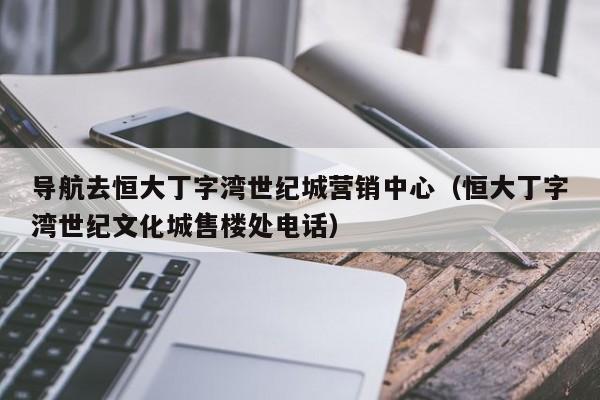 导航去恒大丁字湾世纪城营销中心（恒大丁字湾世纪文化城售楼处电话）