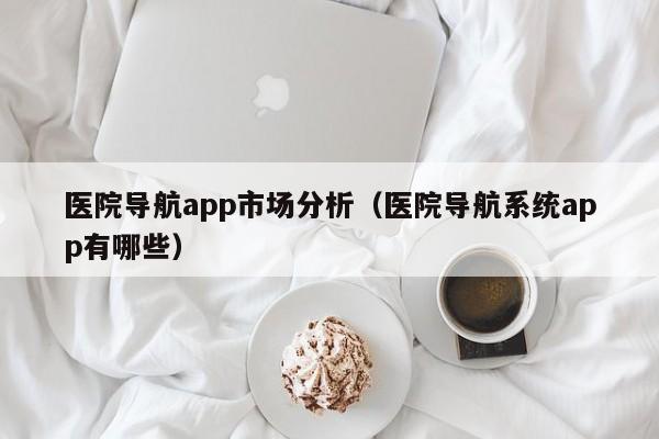 医院导航app市场分析（医院导航系统app有哪些）