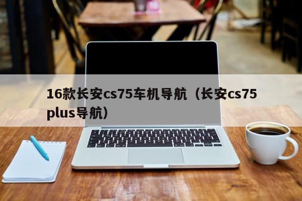 16款长安cs75车机导航（长安cs75plus导航）