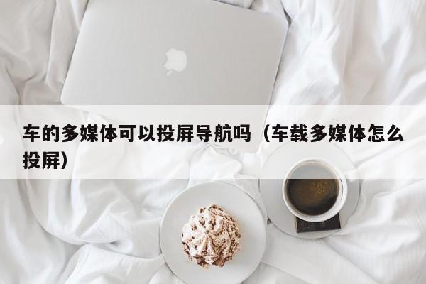 车的多媒体可以投屏导航吗（车载多媒体怎么投屏）