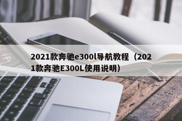 2021款奔驰e300l导航教程（2021款奔驰E300L使用说明）