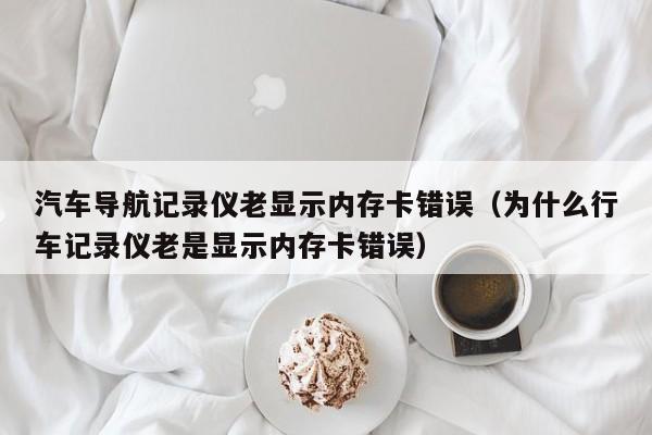 汽车导航记录仪老显示内存卡错误（为什么行车记录仪老是显示内存卡错误）