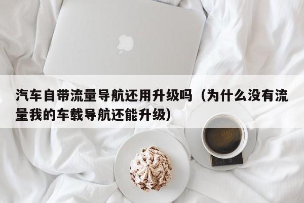 汽车自带流量导航还用升级吗（为什么没有流量我的车载导航还能升级）