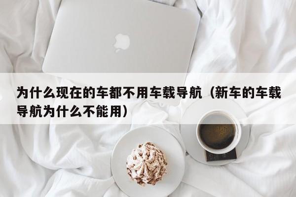 为什么现在的车都不用车载导航（新车的车载导航为什么不能用）