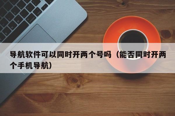 导航软件可以同时开两个号吗（能否同时开两个手机导航）