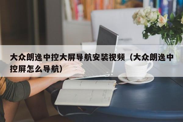 大众朗逸中控大屏导航安装视频（大众朗逸中控屏怎么导航）