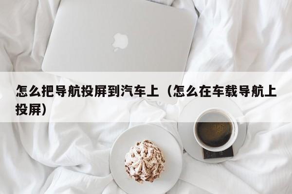 怎么把导航投屏到汽车上（怎么在车载导航上投屏）