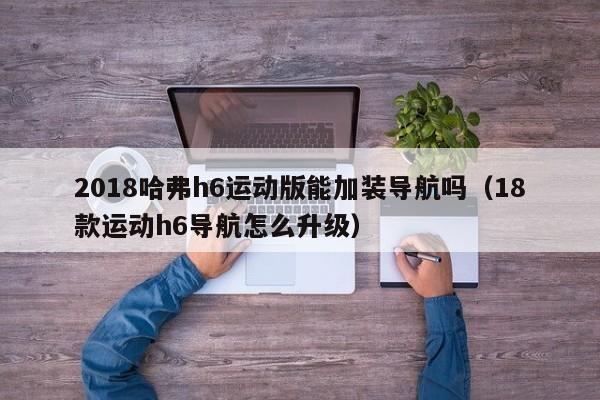 2018哈弗h6运动版能加装导航吗（18款运动h6导航怎么升级）