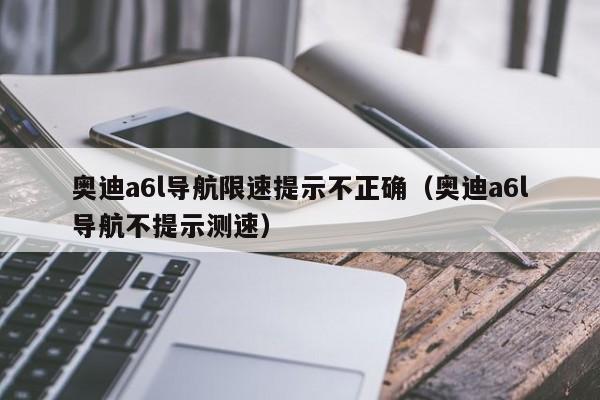 奥迪a6l导航限速提示不正确（奥迪a6l导航不提示测速）