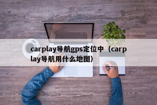 carplay导航gps定位中（carplay导航用什么地图）