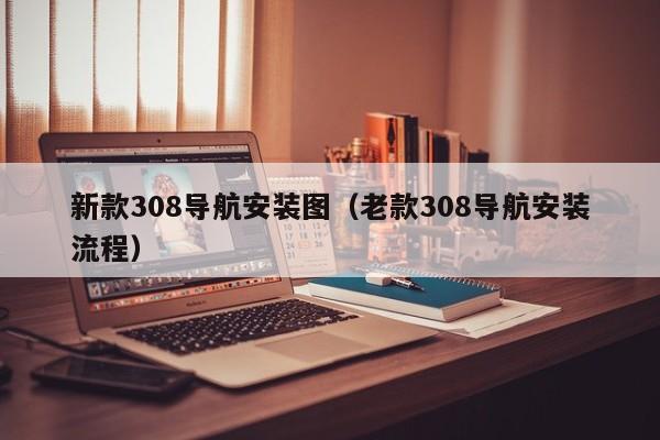 新款308导航安装图（老款308导航安装流程）