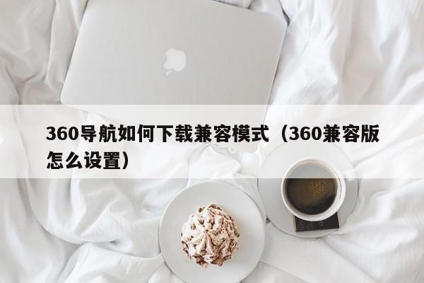 360导航如何下载兼容模式（360兼容版怎么设置）