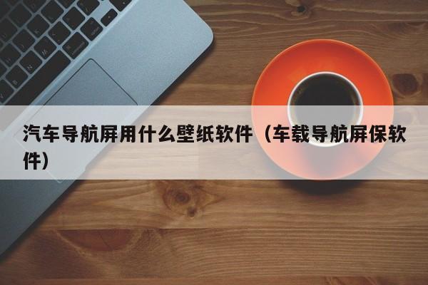 汽车导航屏用什么壁纸软件（车载导航屏保软件）