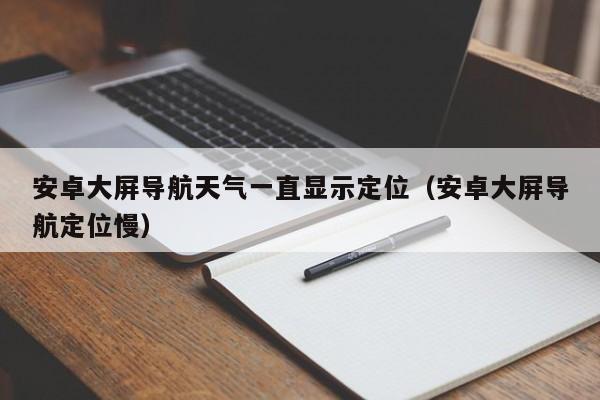 安卓大屏导航天气一直显示定位（安卓大屏导航定位慢）