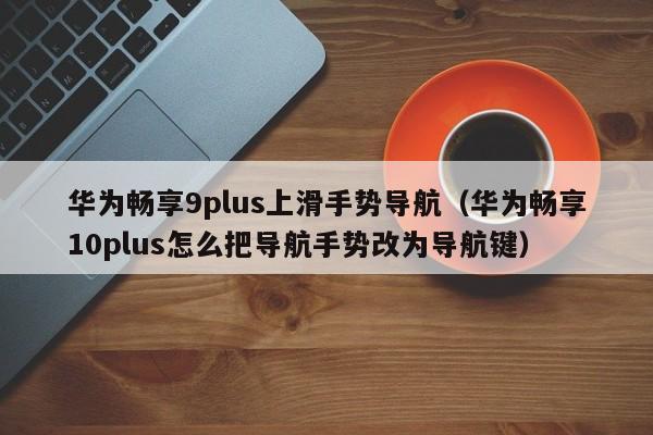 华为畅享9plus上滑手势导航（华为畅享10plus怎么把导航手势改为导航键）