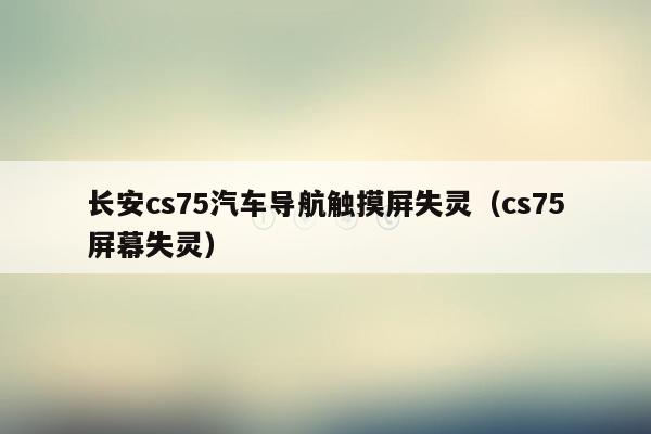 长安cs75汽车导航触摸屏失灵（cs75屏幕失灵）