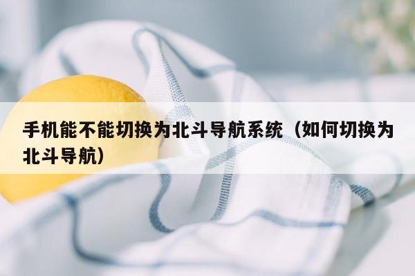 手机能不能切换为北斗导航系统（如何切换为北斗导航）