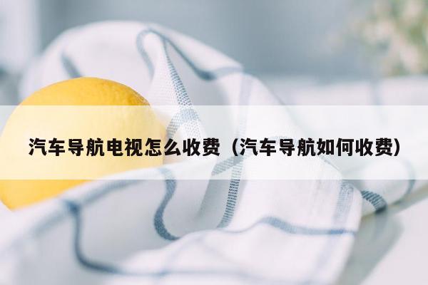 汽车导航电视怎么收费（汽车导航如何收费）