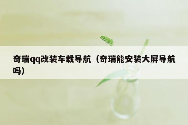 奇瑞qq改装车载导航（奇瑞能安装大屏导航吗）