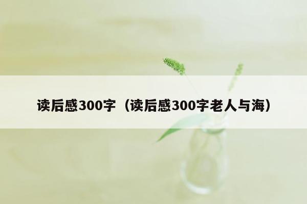 读后感300字（读后感300字老人与海）