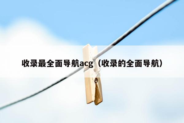 收录最全面导航acg（收录的全面导航）