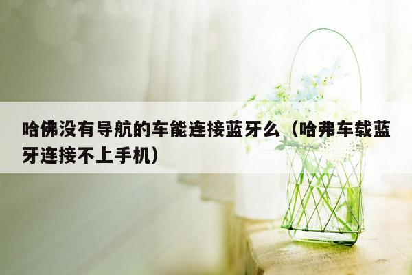 哈佛没有导航的车能连接蓝牙么（哈弗车载蓝牙连接不上手机）