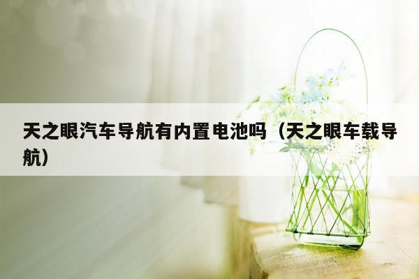 天之眼汽车导航有内置电池吗（天之眼车载导航）