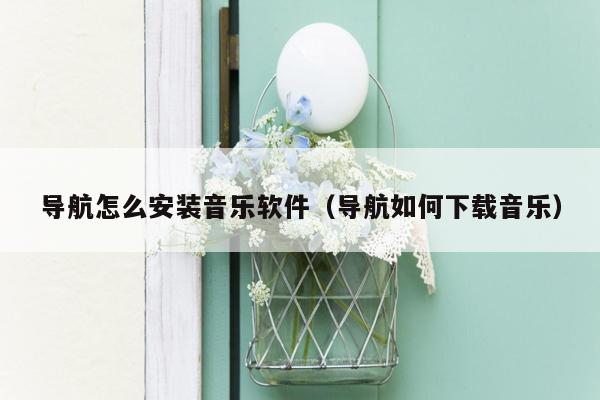 导航怎么安装音乐软件（导航如何下载音乐）