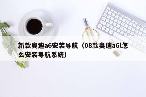 新款奥迪a6安装导航（08款奥迪a6l怎么安装导航系统）