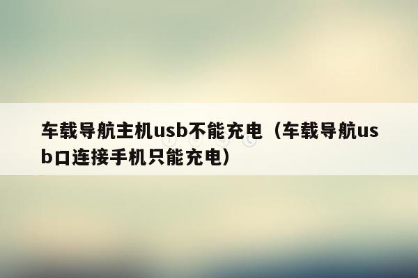 车载导航主机usb不能充电（车载导航usb口连接手机只能充电）