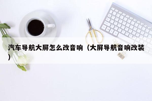 汽车导航大屏怎么改音响（大屏导航音响改装）