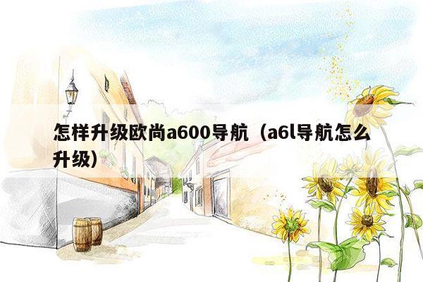 怎样升级欧尚a600导航（a6l导航怎么升级）