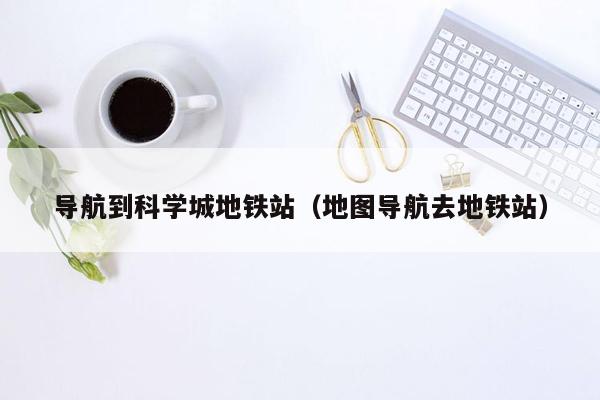 导航到科学城地铁站（地图导航去地铁站）