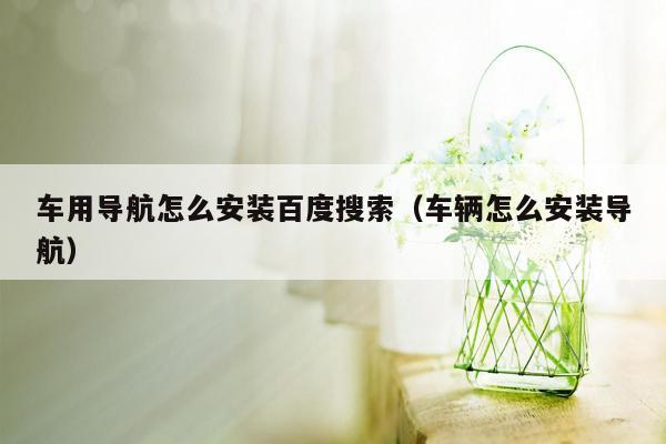 车用导航怎么安装百度搜索（车辆怎么安装导航）