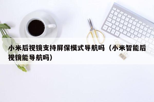 小米后视镜支持屏保模式导航吗（小米智能后视镜能导航吗）