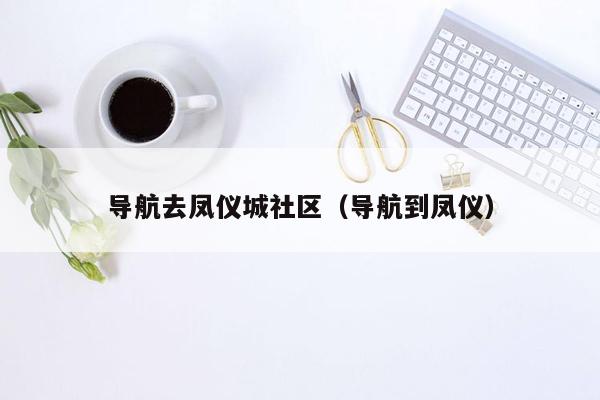 导航去凤仪城社区（导航到凤仪）