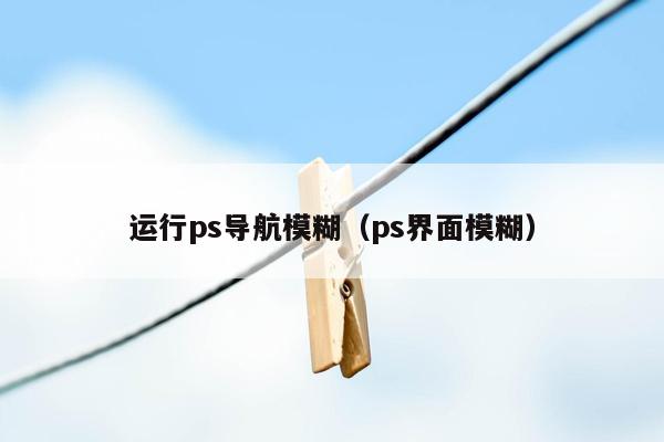 运行ps导航模糊（ps界面模糊）