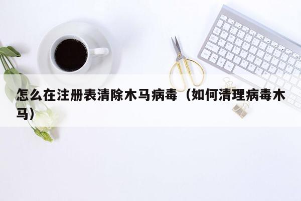 怎么在注册表清除木马病毒（如何清理病毒木马）