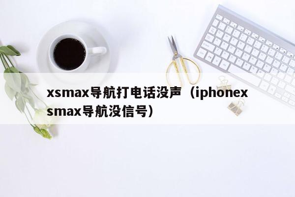 xsmax导航打电话没声（iphonexsmax导航没信号）