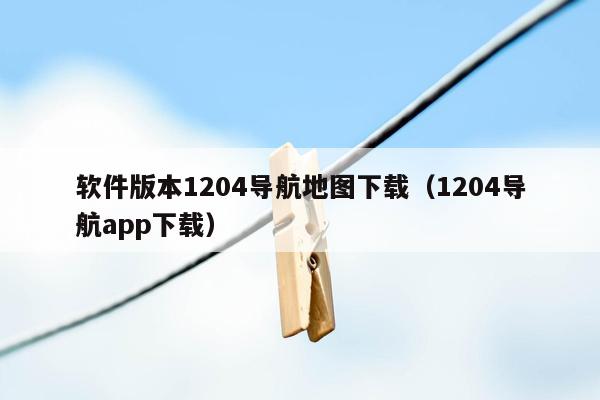 软件版本1204导航地图下载（1204导航app下载）