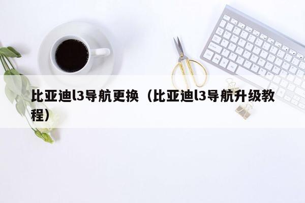 比亚迪l3导航更换（比亚迪l3导航升级教程）