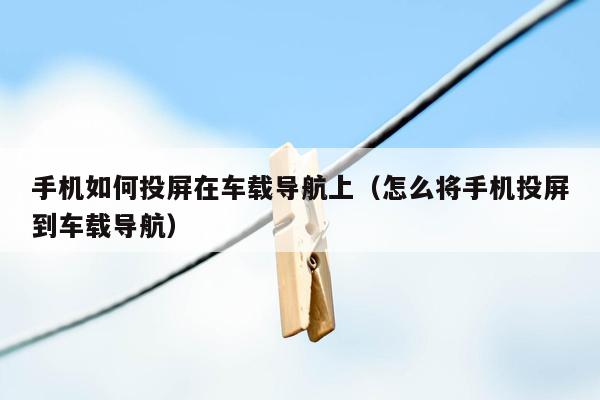 手机如何投屏在车载导航上（怎么将手机投屏到车载导航）