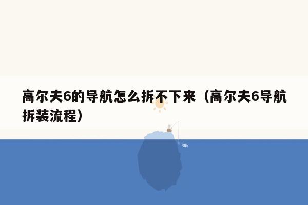 高尔夫6的导航怎么拆不下来（高尔夫6导航拆装流程）